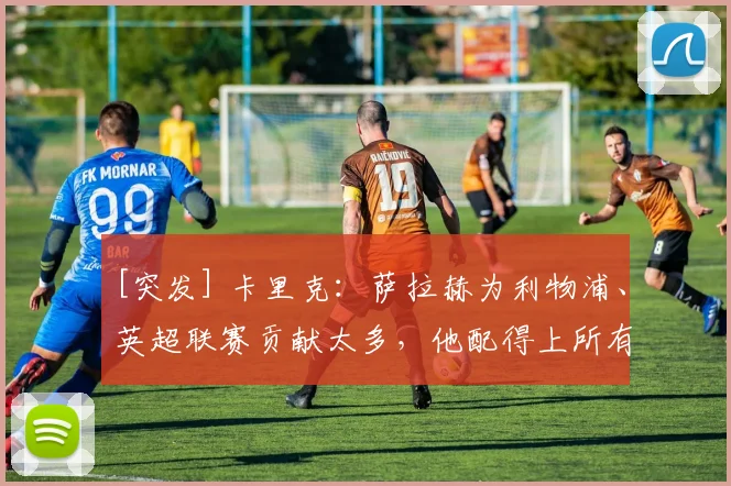 [突发] 卡里克：萨拉赫为利物浦、英超联赛贡献太多，他配得上所有的赞誉