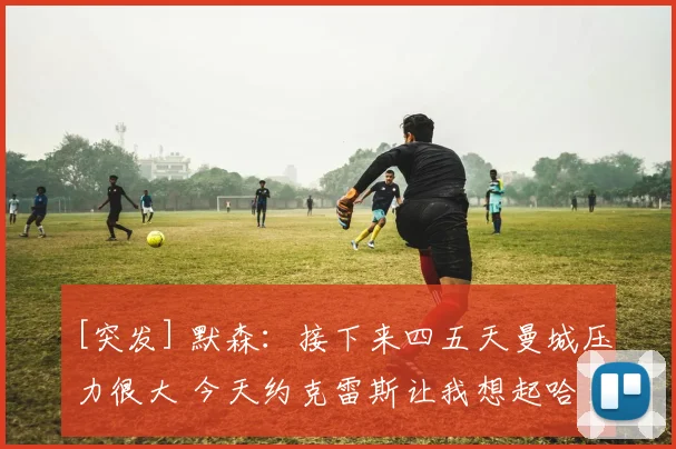 [突发] 默森：接下来四五天曼城压力很大 今天约克雷斯让我想起哈兰德