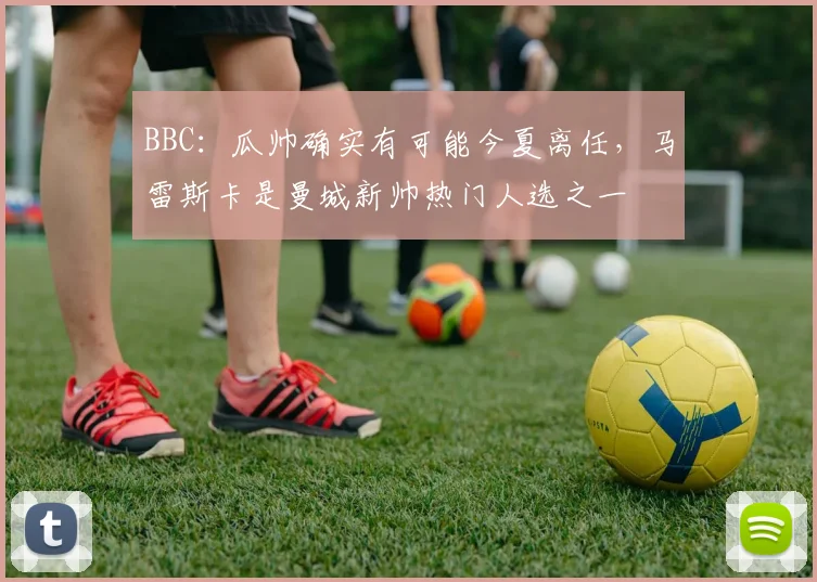 BBC：瓜帅确实有可能今夏离任，马雷斯卡是曼城新帅热门人选之一