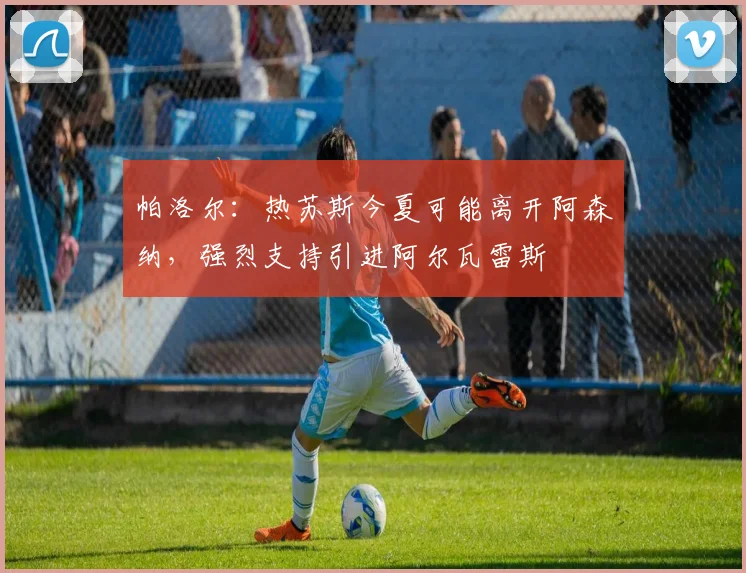 帕洛尔：热苏斯今夏可能离开阿森纳，强烈支持引进阿尔瓦雷斯